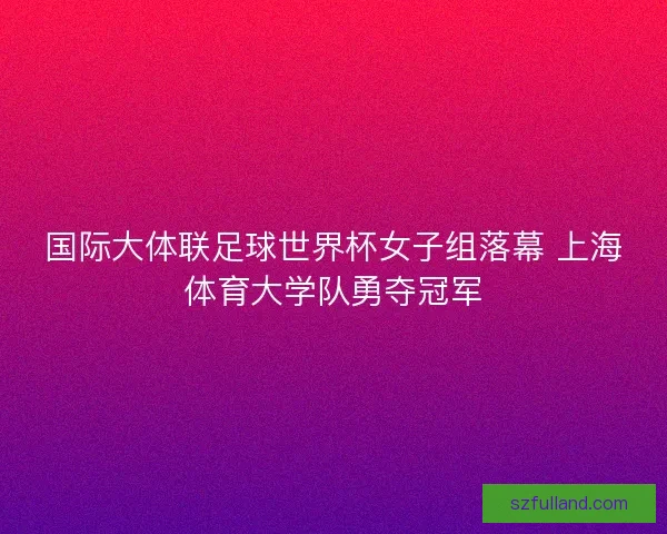 国际大体联足球世界杯女子组落幕 上海体育大学队勇夺冠军