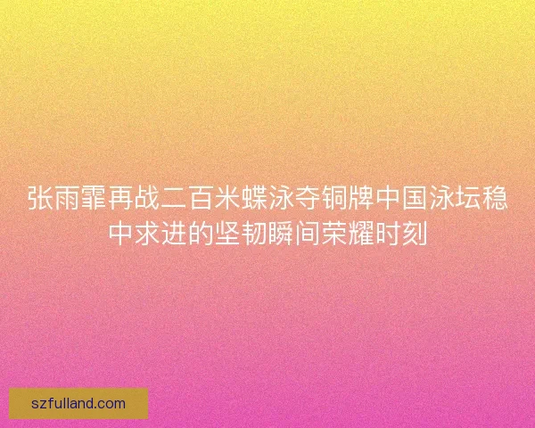张雨霏再战二百米蝶泳夺铜牌中国泳坛稳中求进的坚韧瞬间荣耀时刻