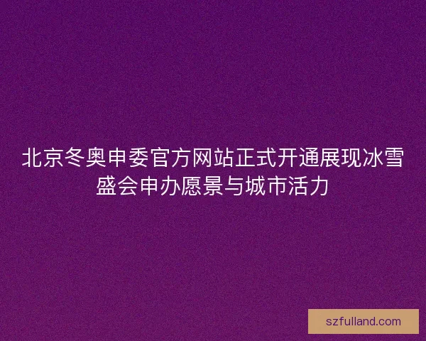 北京冬奥申委官方网站正式开通展现冰雪盛会申办愿景与城市活力
