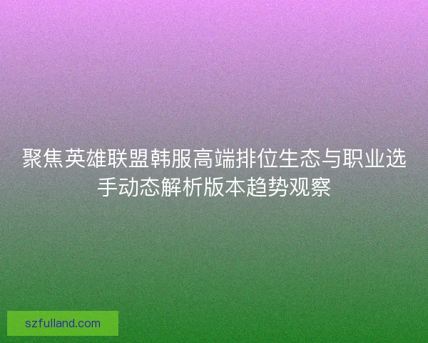 聚焦英雄联盟韩服高端排位生态与职业选手动态解析版本趋势观察