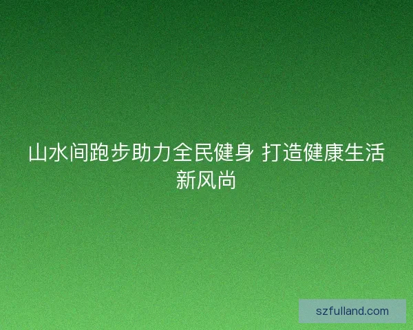 山水间跑步助力全民健身 打造健康生活新风尚
