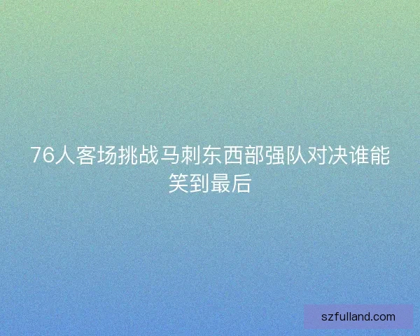 76人客场挑战马刺东西部强队对决谁能笑到最后